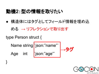 動機2：型の情報を取りたい
● 構造体にはタグとしてフィールド情報を埋め込
める　→ リフレクションで取り出す
type Person struct {
Name string `json:”name”`
Age
}

int

`json:”age”`

→タグ

 