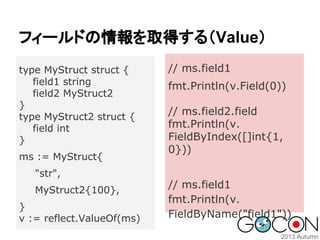 フィールドの情報を取得する（Value）
type MyStruct struct {
field1 string
field2 MyStruct2
}
type MyStruct2 struct {
field int
}
ms := MyStruct{

// ms.field1
fmt.Println(v.Field(0))
// ms.field2.field
fmt.Println(v.
FieldByIndex([]int{1,
0}))

"str",
MyStruct2{100},
}
v := reflect.ValueOf(ms)

// ms.field1
fmt.Println(v.
FieldByName("field1"))

 