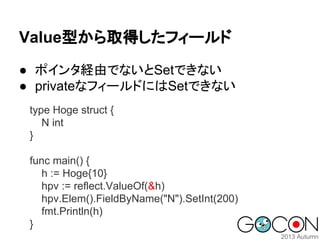 Value型から取得したフィールド
● ポインタ経由でないとSetできない
● privateなフィールドにはSetできない
type Hoge struct {
N int
}
func main() {
h := Hoge{10}
hpv := reflect.ValueOf(&h)
hpv.Elem().FieldByName("N").SetInt(200)
fmt.Println(h)
}

 