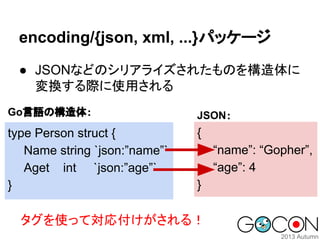 encoding/{json, xml, ...}パッケージ
● JSONなどのシリアライズされたものを構造体に
変換する際に使用される
Go言語の構造体：

JSON：

type Person struct {
Name string `j...