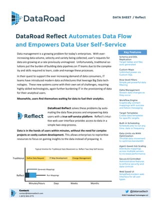 DATA SHEET / Reflect
DataRoad Reflect Automates Data Flow
and Empowers Data User Self-Service
Key Features
Schema and DDL
Replication
Target tables and files
auto generated
Custom Maps
Unlimited power via
Custom SQL
Row-level Filters
Simple yet powerful data
filtering
Delta Management
Stream data changes as
they occur
Workflow Engine
Graphically connect
mappings with success
and failure messaging
Target Templates
Create data templates
for specific targets
Built-in Scheduling
Schedule jobs to run any
time, date or frequency
Data Limits via WAN
Optimization
Throttle data movement
to optimize bandwidth
Agent-based Job Scaling
Distribute mappings
across multiple servers
to increase performance
Secure & Controlled
Administrative features
to enforce security and
data controls
Web based UI
Simplified modern web
interface for all user
types
Data management is a growing problem for today’s enterprises. With ever-
increasing data volume, velocity and variety being collected, user’s requests for
data are growing at a rate previously unimagined. Unfortunately, traditional so-
lutions put the burden of building data pipelines on IT teams due to the complex-
ity and skills required to learn, code and manage these processes.
In their quest to support the ever increasing demand of data consumers, IT
teams have introduced modern data architectures that leverage Big Data tech-
nologies. These new systems come with their own set of challenges, requiring
highly skilled technologists, again further burdening IT in the provisioning of data
for their analytical users.
Meanwhile, users find themselves waiting for data to fuel their analytics.
Define Data Request IT Map Development
Minutes/Hours Days Weeks Months
Traditional
Reflect
©2017 DataRoad Technologies LLC
Typical timeline for Traditional Data Movement vs. Reflect Two-Step Self-Service
Generate Mappings
Run Mappings
@dataroadtechContact:
contact@dataroadtech.com
1 (872) 903-3775
Change Management
DataRoad Reflect solves these problems by auto-
mating the data flow process and empowering data
users with a true self-service platform. Reflect’s intui-
tive web user interface provides access to data in a
simple two-step process.
Data is in the hands of users within minutes, without the need for complex
projects or costly custom development. This allows enterprises to reprioritize
resources to focus on gaining insights to the data instead of preparing it.
 