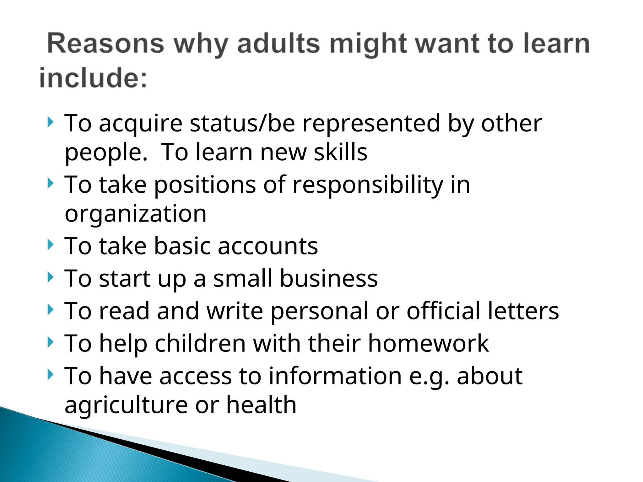  To acquire status/be represented by other
people. To learn new skills
 To take positions of responsibility in
organization
 To take basic accounts
 To start up a small business
 To read and write personal or official letters
 To help children with their homework
 To have access to information e.g. about
agriculture or health
 