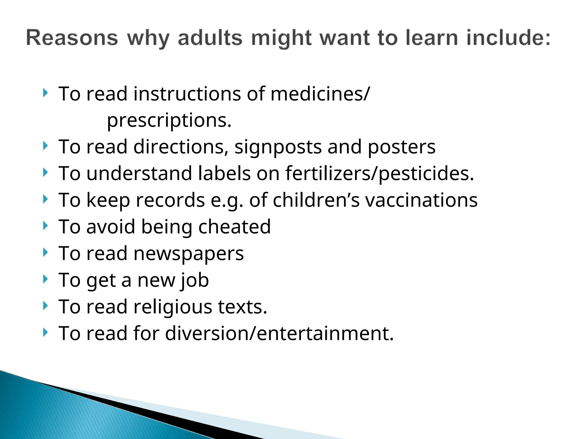  To read instructions of medicines/
prescriptions.
 To read directions, signposts and posters
 To understand labels on fertilizers/pesticides.
 To keep records e.g. of children’s vaccinations
 To avoid being cheated
 To read newspapers
 To get a new job
 To read religious texts.
 To read for diversion/entertainment.
 