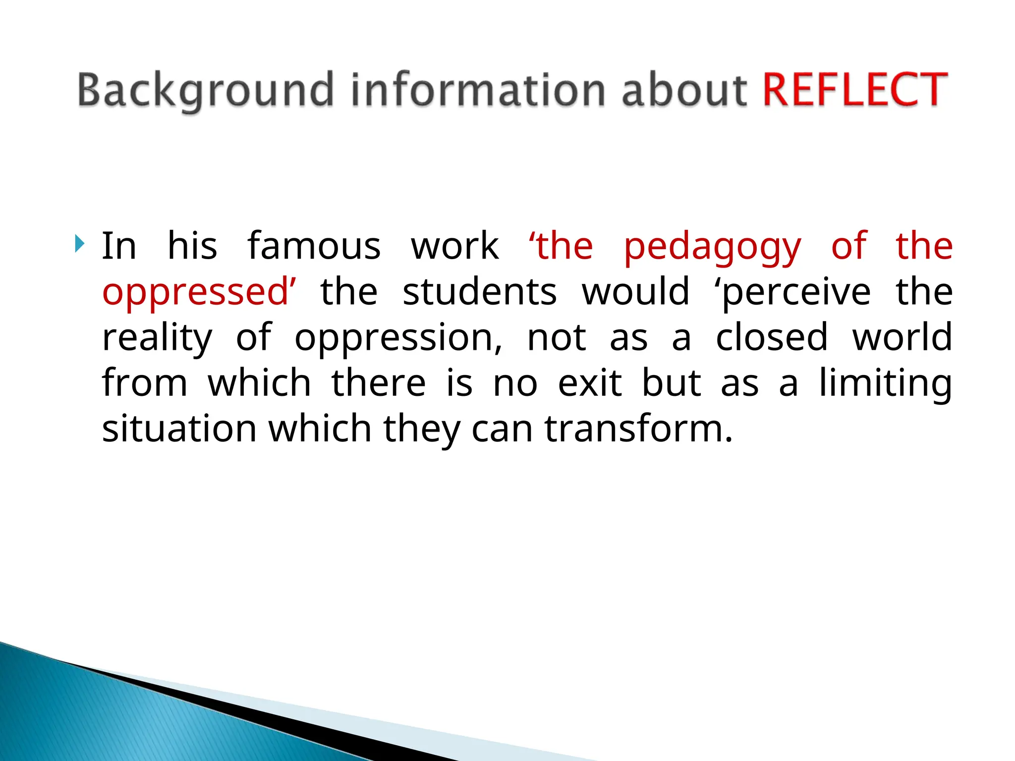  In his famous work ‘the pedagogy of the
oppressed’ the students would ‘perceive the
reality of oppression, not as a closed world
from which there is no exit but as a limiting
situation which they can transform.
 