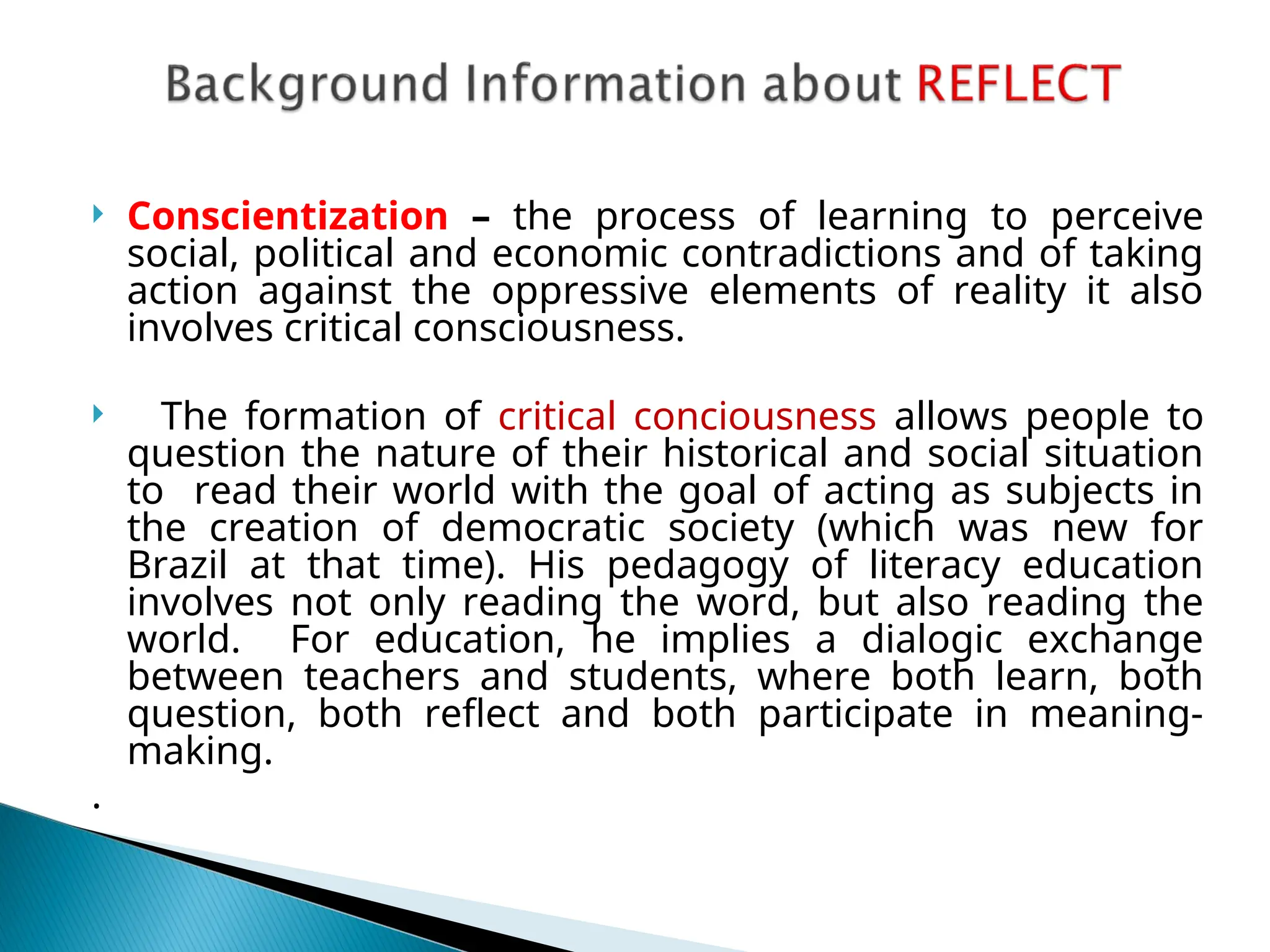  Conscientization – the process of learning to perceive
social, political and economic contradictions and of taking
action against the oppressive elements of reality it also
involves critical consciousness.
 The formation of critical conciousness allows people to
question the nature of their historical and social situation
to read their world with the goal of acting as subjects in
the creation of democratic society (which was new for
Brazil at that time). His pedagogy of literacy education
involves not only reading the word, but also reading the
world. For education, he implies a dialogic exchange
between teachers and students, where both learn, both
question, both reflect and both participate in meaning-
making.
.
 