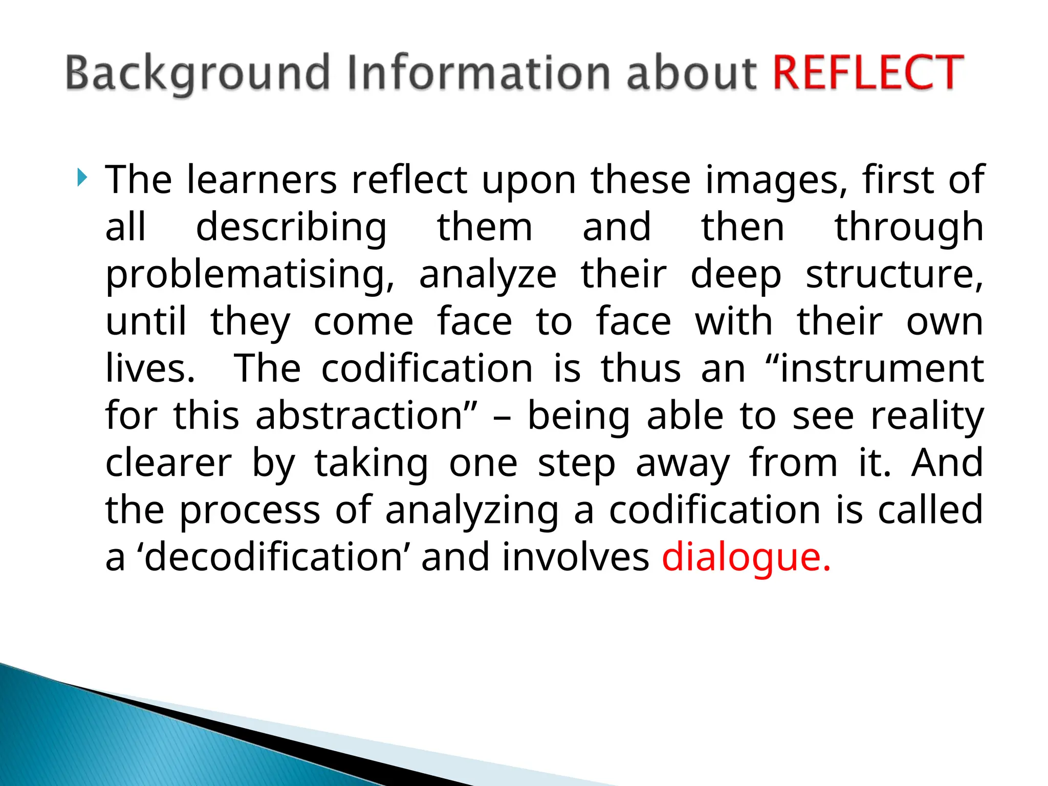  The learners reflect upon these images, first of
all describing them and then through
problematising, analyze their deep structure,
until they come face to face with their own
lives. The codification is thus an “instrument
for this abstraction” – being able to see reality
clearer by taking one step away from it. And
the process of analyzing a codification is called
a ‘decodification’ and involves dialogue.
 