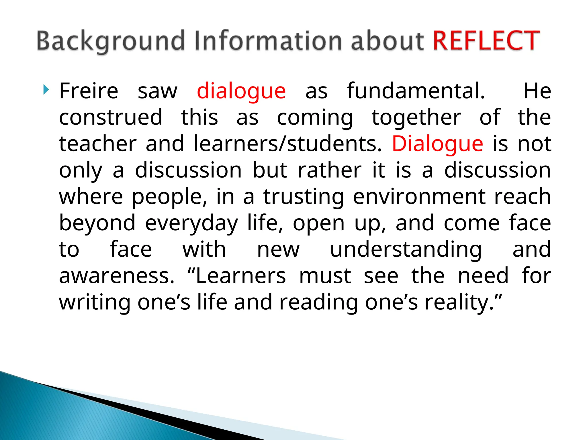  Freire saw dialogue as fundamental. He
construed this as coming together of the
teacher and learners/students. Dialogue is not
only a discussion but rather it is a discussion
where people, in a trusting environment reach
beyond everyday life, open up, and come face
to face with new understanding and
awareness. “Learners must see the need for
writing one’s life and reading one’s reality.”
 