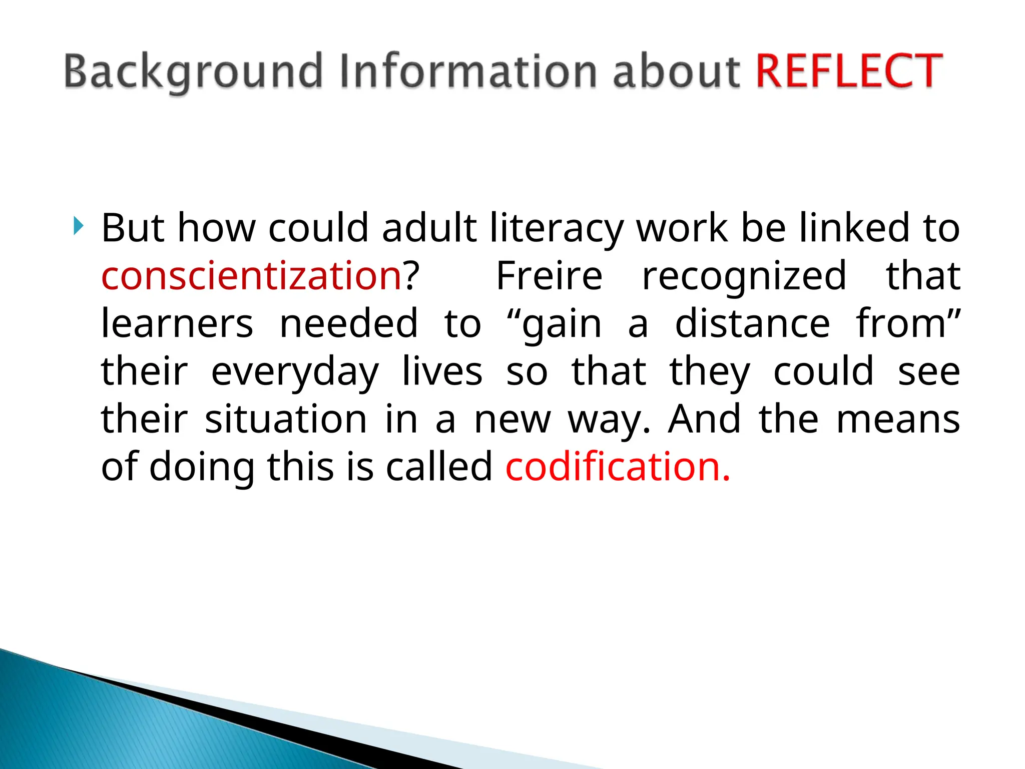  But how could adult literacy work be linked to
conscientization? Freire recognized that
learners needed to “gain a distance from”
their everyday lives so that they could see
their situation in a new way. And the means
of doing this is called codification.
 