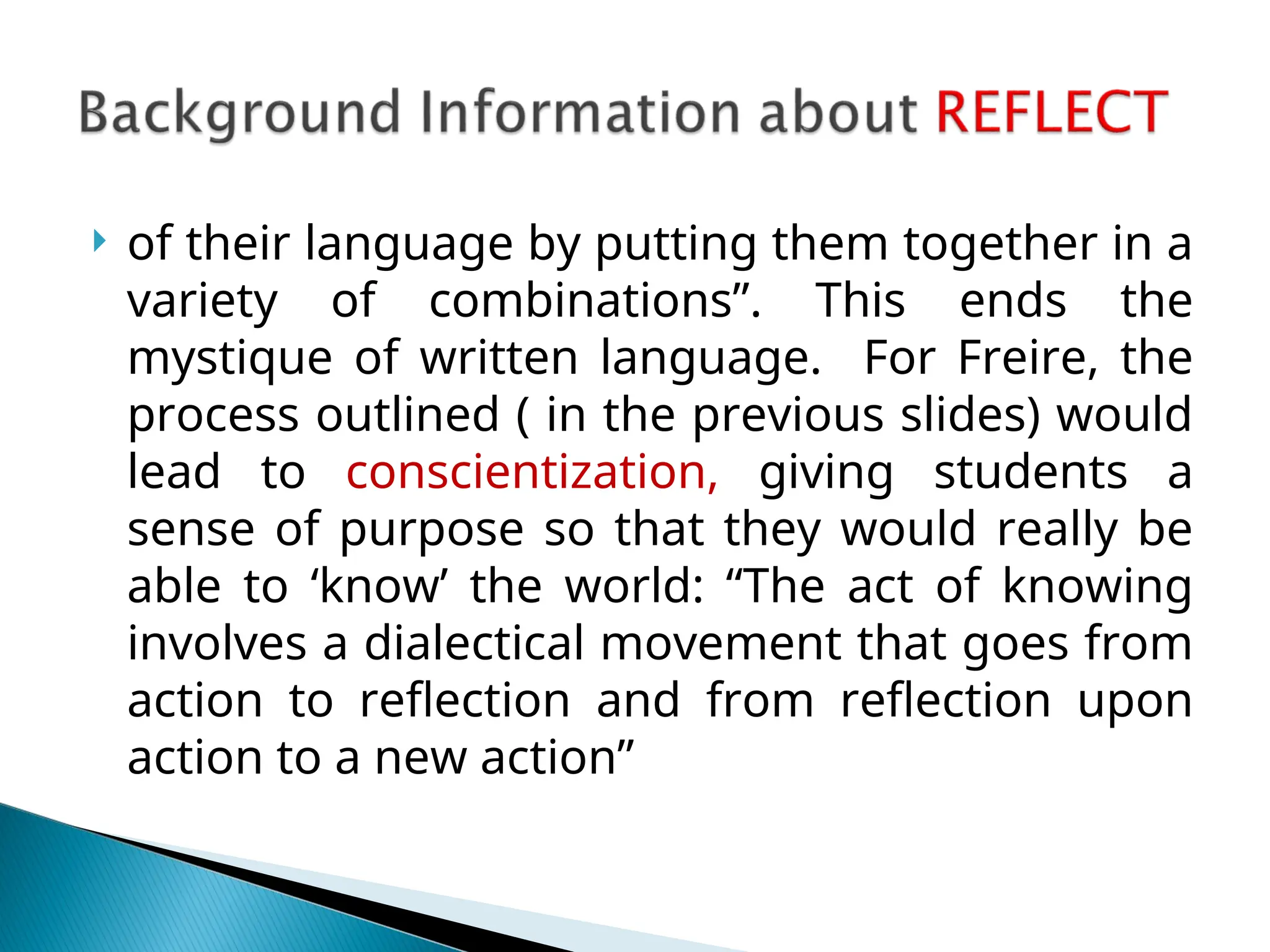  of their language by putting them together in a
variety of combinations”. This ends the
mystique of written language. For Freire, the
process outlined ( in the previous slides) would
lead to conscientization, giving students a
sense of purpose so that they would really be
able to ‘know’ the world: “The act of knowing
involves a dialectical movement that goes from
action to reflection and from reflection upon
action to a new action”
 