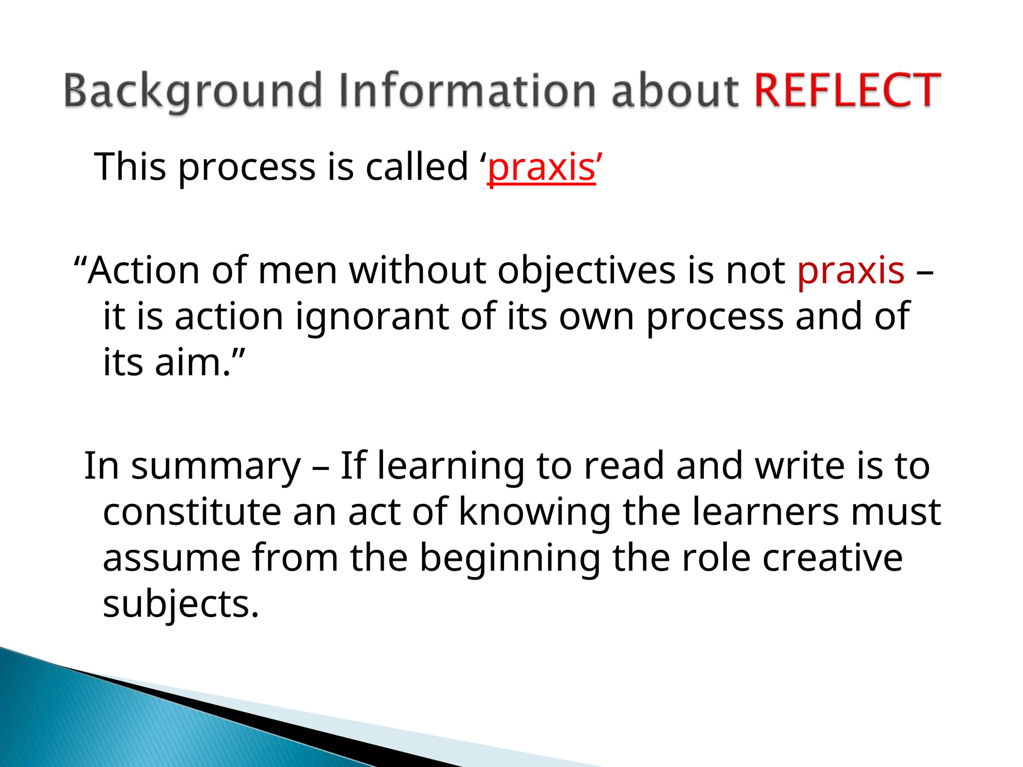 This process is called ‘praxis’
“Action of men without objectives is not praxis –
it is action ignorant of its own process and of
its aim.”
In summary – If learning to read and write is to
constitute an act of knowing the learners must
assume from the beginning the role creative
subjects.
 