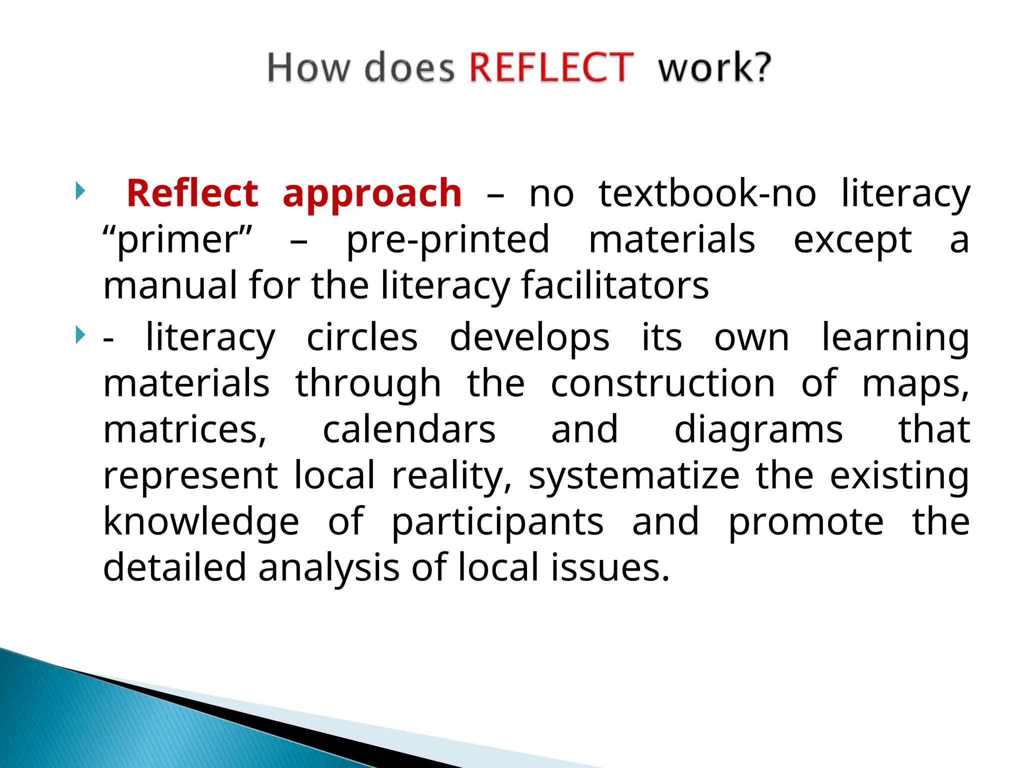  Reflect approach – no textbook-no literacy
“primer” – pre-printed materials except a
manual for the literacy facilitators
 - literacy circles develops its own learning
materials through the construction of maps,
matrices, calendars and diagrams that
represent local reality, systematize the existing
knowledge of participants and promote the
detailed analysis of local issues.
 