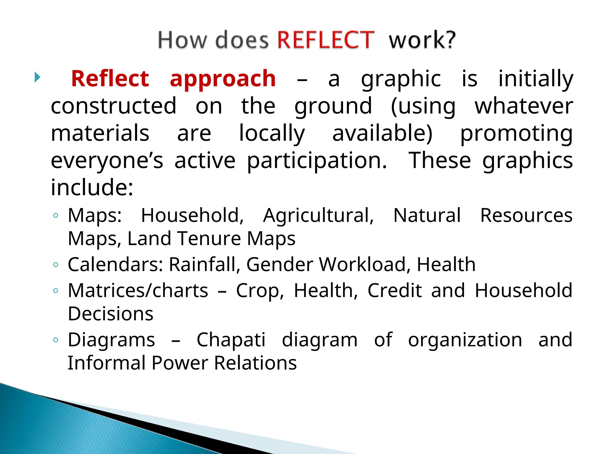  Reflect approach – a graphic is initially
constructed on the ground (using whatever
materials are locally available) promoting
everyone’s active participation. These graphics
include:
◦ Maps: Household, Agricultural, Natural Resources
Maps, Land Tenure Maps
◦ Calendars: Rainfall, Gender Workload, Health
◦ Matrices/charts – Crop, Health, Credit and Household
Decisions
◦ Diagrams – Chapati diagram of organization and
Informal Power Relations
 