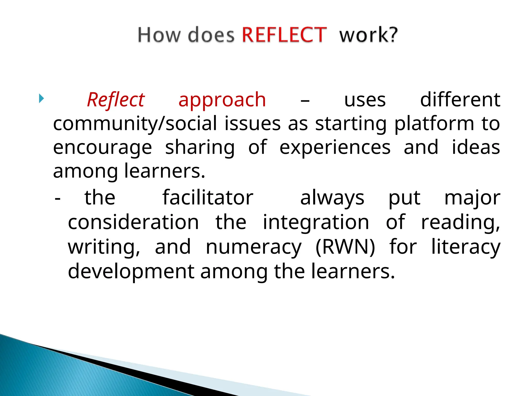  Reflect approach – uses different
community/social issues as starting platform to
encourage sharing of experiences and ideas
among learners.
- the facilitator always put major
consideration the integration of reading,
writing, and numeracy (RWN) for literacy
development among the learners.
 