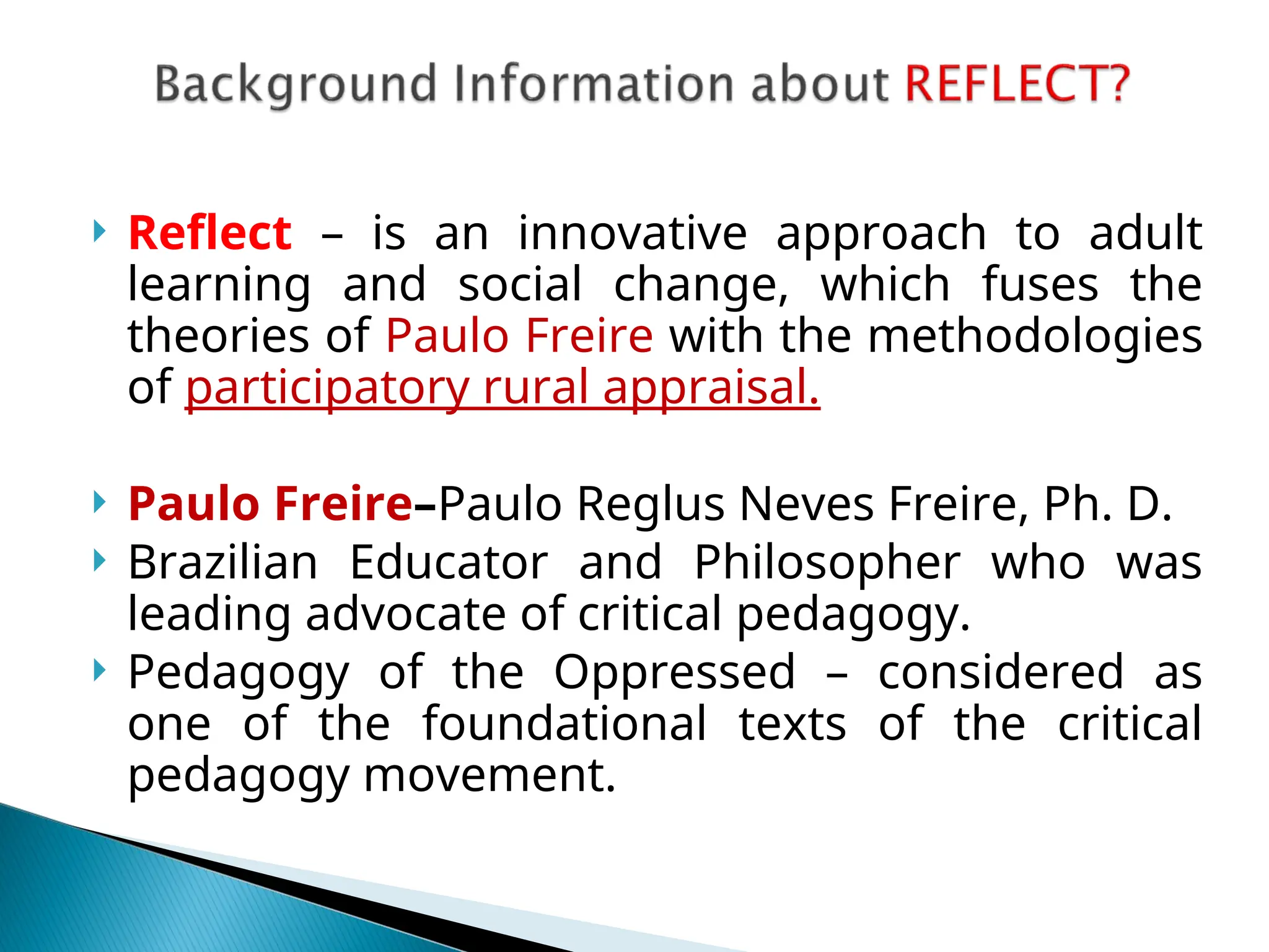  Reflect – is an innovative approach to adult
learning and social change, which fuses the
theories of Paulo Freire with the methodologies
of participatory rural appraisal.
 Paulo Freire–Paulo Reglus Neves Freire, Ph. D.
 Brazilian Educator and Philosopher who was
leading advocate of critical pedagogy.
 Pedagogy of the Oppressed – considered as
one of the foundational texts of the critical
pedagogy movement.
 