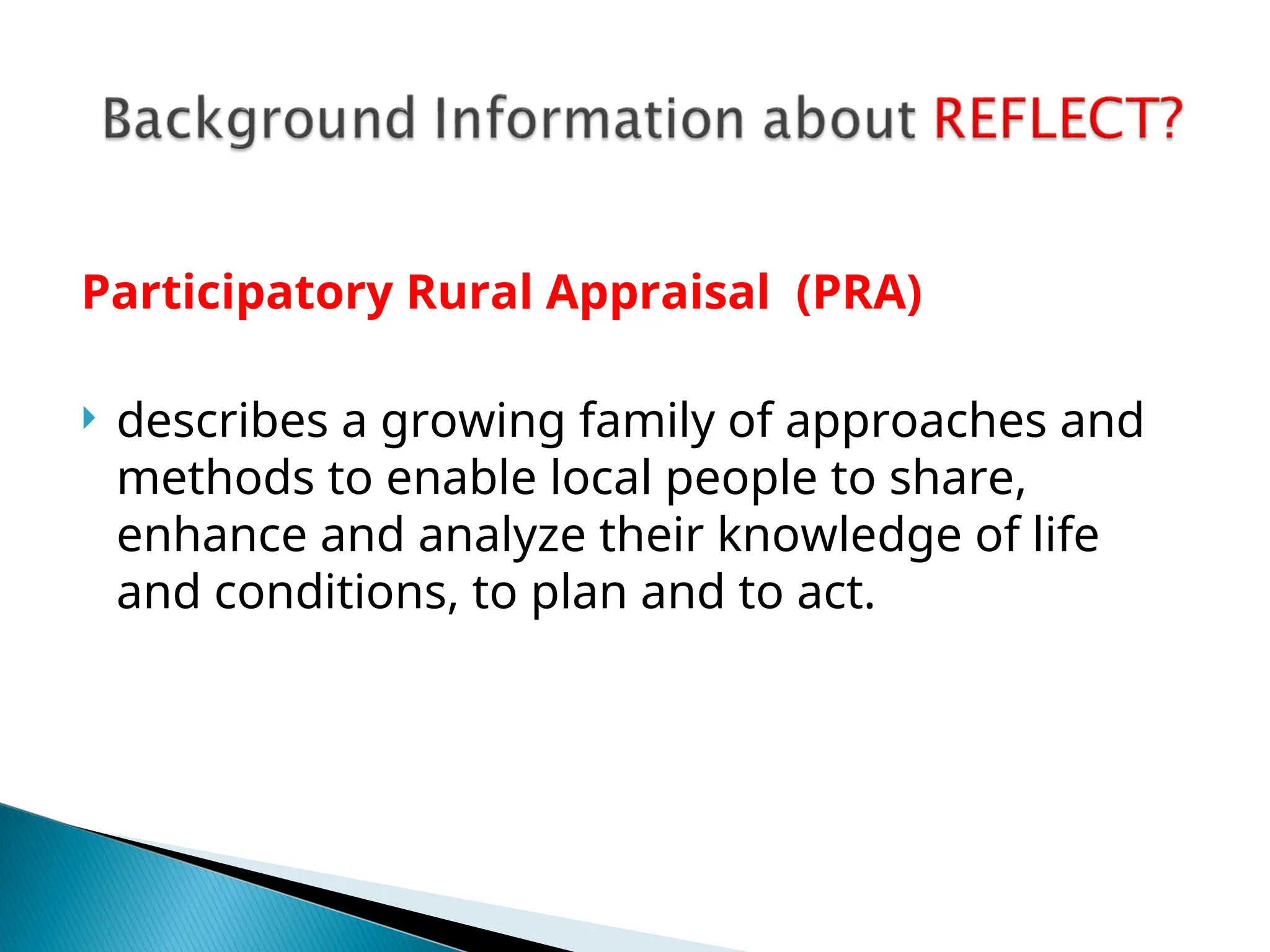 Participatory Rural Appraisal (PRA)
 describes a growing family of approaches and
methods to enable local people to share,
enhance and analyze their knowledge of life
and conditions, to plan and to act.
 