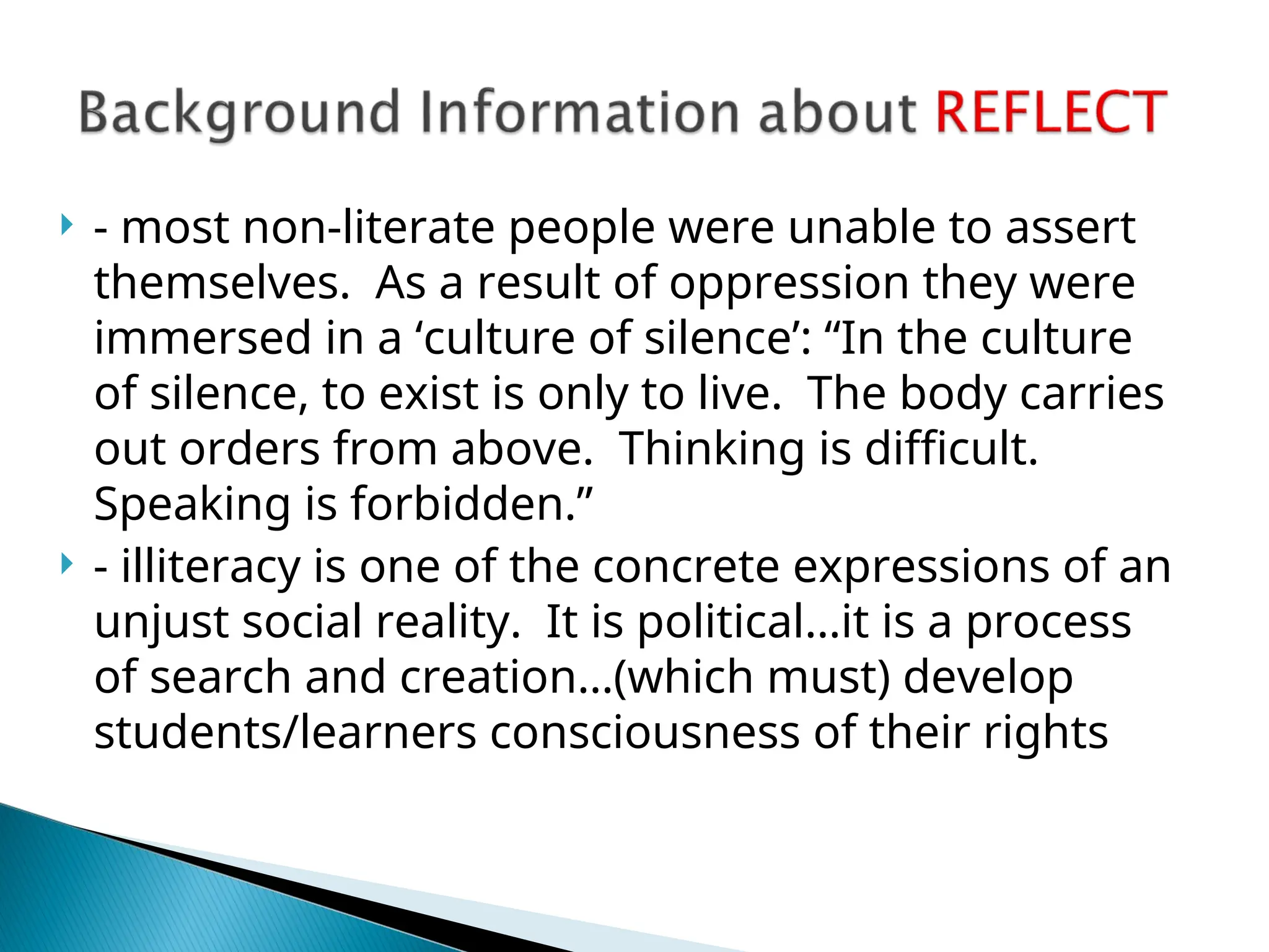  - most non-literate people were unable to assert
themselves. As a result of oppression they were
immersed in a ‘culture of silence’: “In the culture
of silence, to exist is only to live. The body carries
out orders from above. Thinking is difficult.
Speaking is forbidden.”
 - illiteracy is one of the concrete expressions of an
unjust social reality. It is political…it is a process
of search and creation…(which must) develop
students/learners consciousness of their rights
 