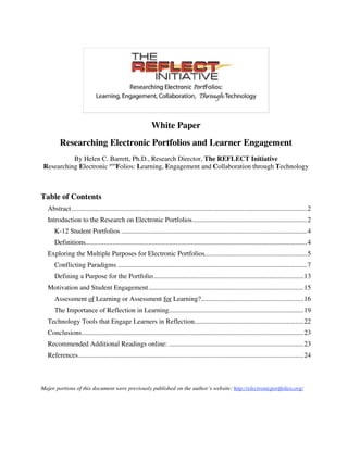 White Paper
        Researching Electronic Portfolios and Learner Engagement
           By Helen C. Barrett, Ph.D., Research Director, The REFLECT Initiative
 Researching Electronic portFolios: Learning, Engagement and Collaboration through Technology



Table of Contents
  Abstract ..........................................................................................................................................2
  Introduction to the Research on Electronic Portfolios...................................................................2
     K-12 Student Portfolios .............................................................................................................4
     Definitions..................................................................................................................................4
  Exploring the Multiple Purposes for Electronic Portfolios............................................................5
     Conflicting Paradigms ...............................................................................................................7
     Defining a Purpose for the Portfolio........................................................................................13
  Motivation and Student Engagement...........................................................................................15
     Assessment of Learning or Assessment for Learning?............................................................16
     The Importance of Reflection in Learning...............................................................................19
  Technology Tools that Engage Learners in Reflection................................................................22
  Conclusions..................................................................................................................................23
  Recommended Additional Readings online: ...............................................................................23
  References....................................................................................................................................24



Major portions of this document were previously published on the author’s website: http://electronicportfolios.org/
 