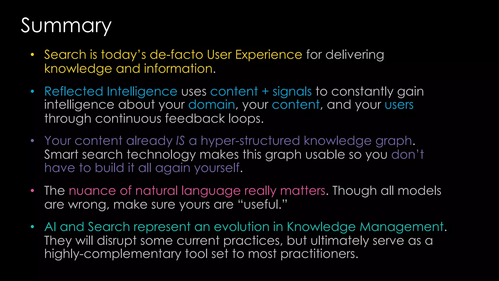 • Search is today’s de-facto User Experience for delivering
knowledge and information.
• Reflected Intelligence uses content + signals to constantly gain
intelligence about your domain, your content, and your users
through continuous feedback loops.
• Your content already IS a hyper-structured knowledge graph.
Smart search technology makes this graph usable so you don’t
have to build it all again yourself.
• The nuance of natural language really matters. Though all models
are wrong, make sure yours are “useful.”
• AI and Search represent an evolution in Knowledge Management.
They will disrupt some current practices, but ultimately serve as a
highly-complementary tool set to most practitioners.
Summary
 