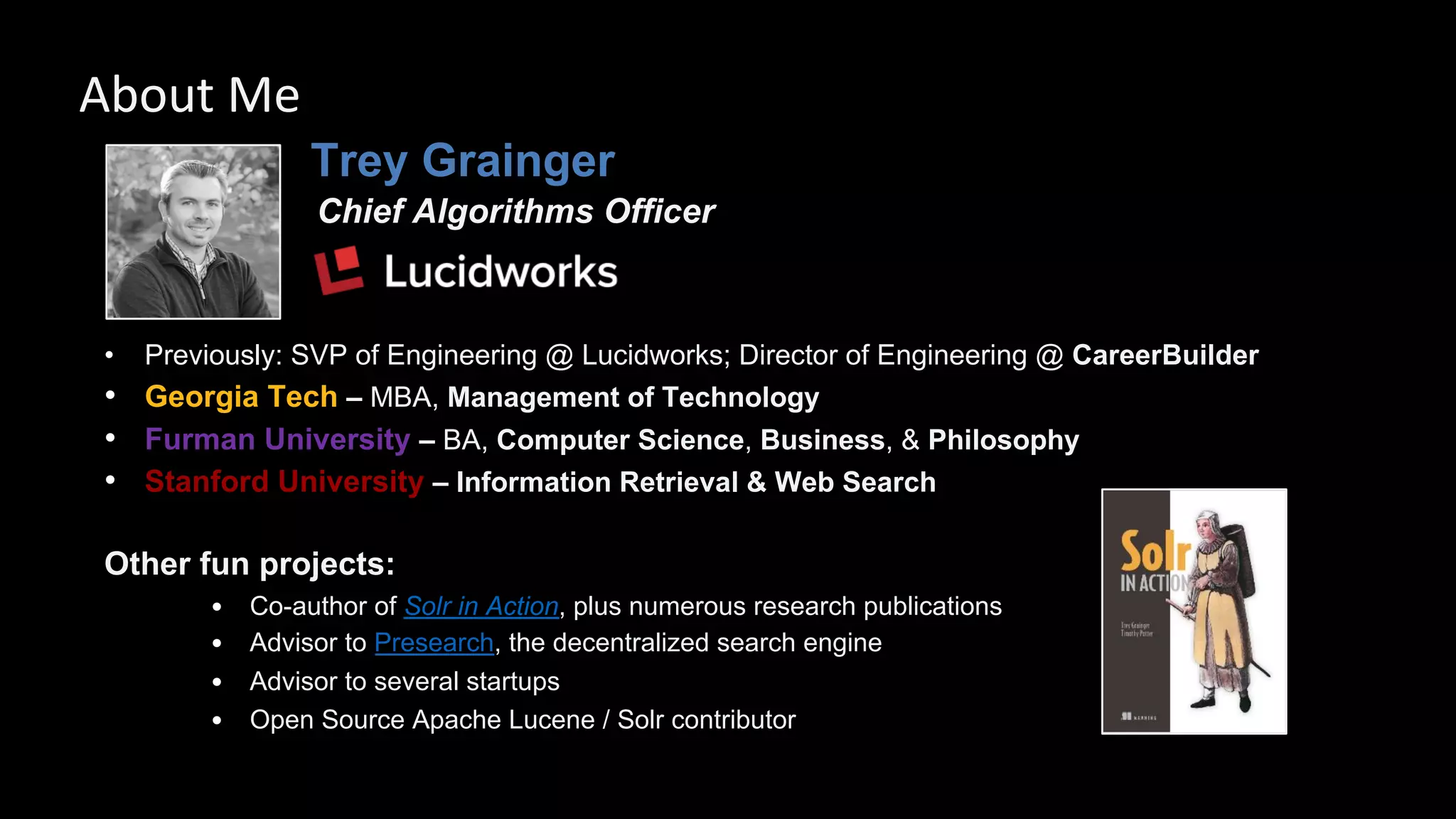 Trey Grainger
Chief Algorithms Officer
• Previously: SVP of Engineering @ Lucidworks; Director of Engineering @ CareerBuilder
• Georgia Tech – MBA, Management of Technology
• Furman University – BA, Computer Science, Business, & Philosophy
• Stanford University – Information Retrieval & Web Search
Other fun projects:
• Co-author of Solr in Action, plus numerous research publications
• Advisor to Presearch, the decentralized search engine
• Advisor to several startups
• Open Source Apache Lucene / Solr contributor
About Me
 