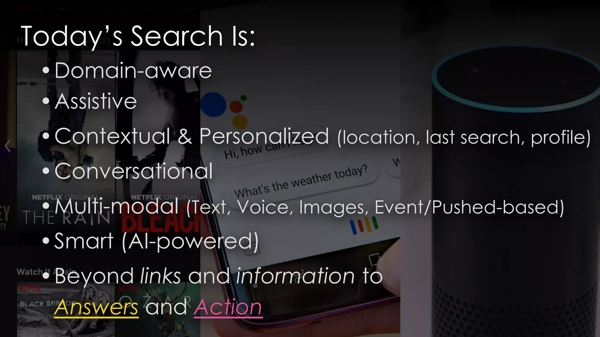 Today’s Search Is:
•Domain-aware
•Assistive
•Contextual & Personalized (location, last search, profile)
•Conversational
•Multi-modal (Text, Voice, Images, Event/Pushed-based)
•Smart (AI-powered)
•Beyond links and information to
Answers and Action
 