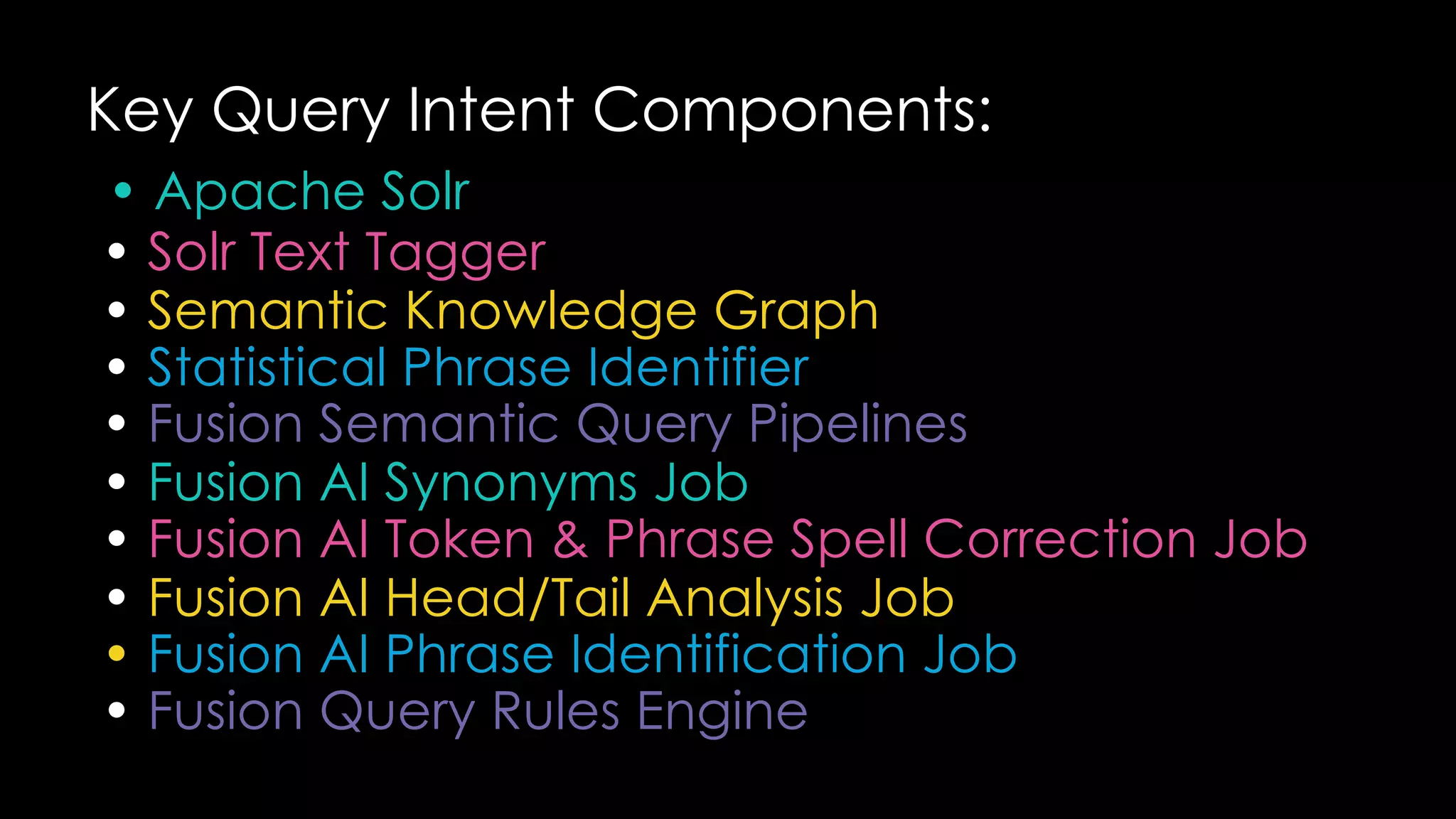 Key Query Intent Components:
• Apache Solr
• Solr Text Tagger
• Semantic Knowledge Graph
• Statistical Phrase Identifier
• Fusion Semantic Query Pipelines
• Fusion AI Synonyms Job
• Fusion AI Token & Phrase Spell Correction Job
• Fusion AI Head/Tail Analysis Job
• Fusion AI Phrase Identification Job
• Fusion Query Rules Engine
 