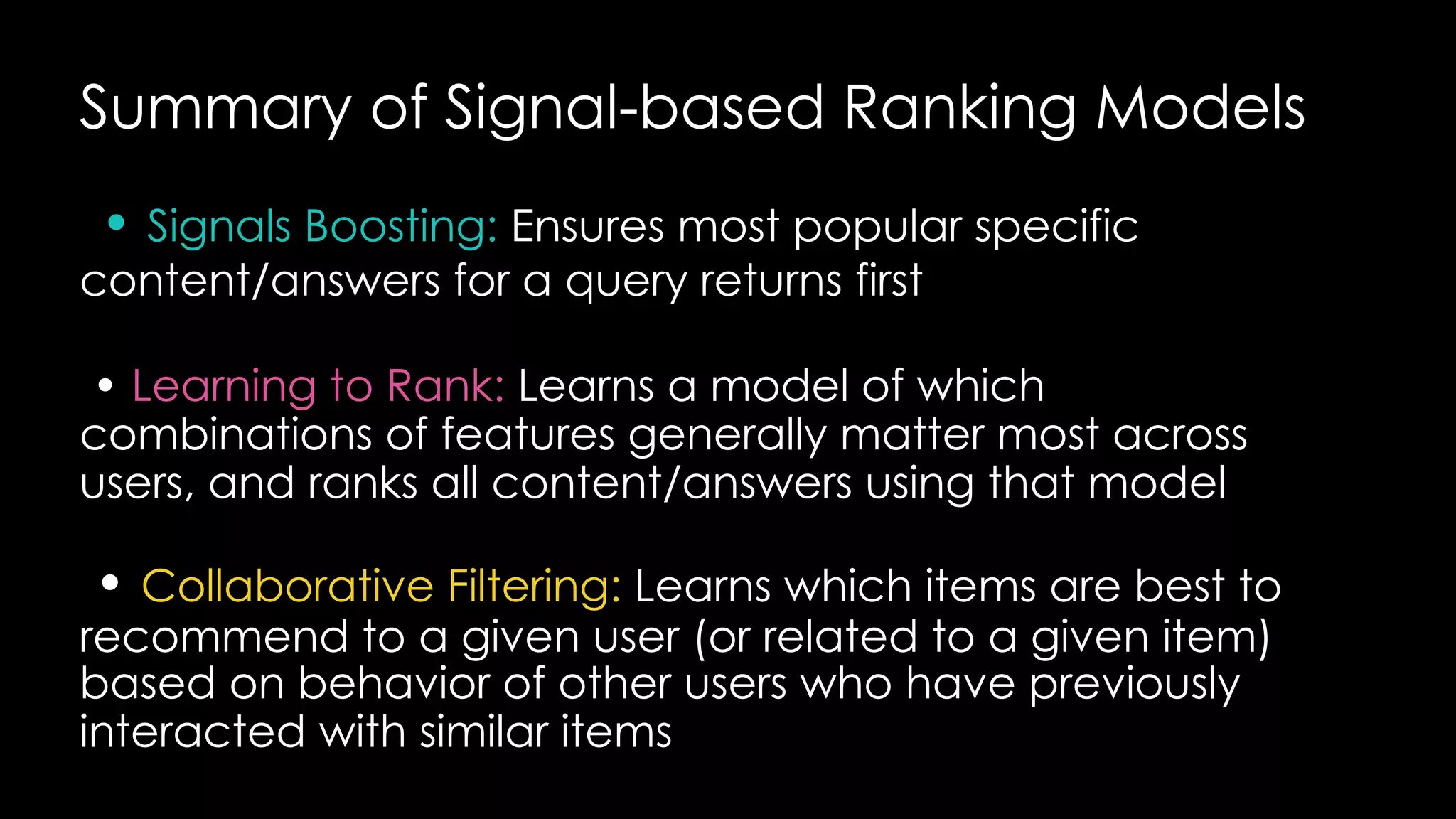 Summary of Signal-based Ranking Models
• Signals Boosting: Ensures most popular specific
content/answers for a query returns first
• Learning to Rank: Learns a model of which
combinations of features generally matter most across
users, and ranks all content/answers using that model
• Collaborative Filtering: Learns which items are best to
recommend to a given user (or related to a given item)
based on behavior of other users who have previously
interacted with similar items
 