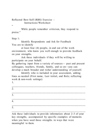 Reflected Best Self (RBS) Exercise –
Instructions/Worksheet
“
While people remember criticism, they respond to
praise.”
Step 1:
Identify Respondents and Ask for Feedback
You are to identify
at least four (4) people, in and out of the work
environment, who know you well enough to provide feedback
on your strengths.
Ask these individuals if they will be willing to
participate on your behalf.
By gathering input from a variety of sources— past and present
colleagues, teachers, friends, family, and so on—you can
develop a much broader and richer understanding of yourself.
Identify who is included in your assessment, adding
lines as needed (First name, Last initial, and Role; reflecting
work & non-work settings):
1.
_____________________________________________________
2.
_____________________________________________________
3.
_____________________________________________________
4.
_____________________________________________________
5.
_____________________________________________________
Ask these individuals to provide information about 2-3 of your
key strengths, accompanied by specific examples of moments
when you have used those strengths in ways that were
meaningful to them.
 
