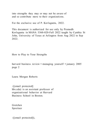 into strengths they may or may not be aware of
and so contribute more to their organizations.
For the exclusive use of P. Korlagunta, 2022.
This document is authorized for use only by Pramodh
Korlagunta in MANA 5360-020-Fall 2022 taught by Cynthia St
John, University of Texas at Arlington from Aug 2022 to Sep
2022.
How to Play to Your Strengths
harvard business review • managing yourself • january 2005
page 2
Laura Morgan Roberts
([email protected]
hbs.edu) is an assistant professor of
organizational behavior at Harvard
Business School in Boston.
Gretchen
Spreitzer
([email protected]),
 