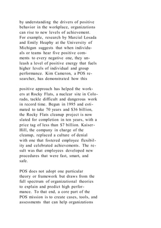 by understanding the drivers of positive
behavior in the workplace, organizations
can rise to new levels of achievement.
For example, research by Marcial Losada
and Emily Heaphy at the University of
Michigan suggests that when individu-
als or teams hear five positive com-
ments to every negative one, they un-
leash a level of positive energy that fuels
higher levels of individual and group
performance. Kim Cameron, a POS re-
searcher, has demonstrated how this
positive approach has helped the work-
ers at Rocky Flats, a nuclear site in Colo-
rado, tackle difficult and dangerous work
in record time. Begun in 1995 and esti-
mated to take 70 years and $36 billion,
the Rocky Flats cleanup project is now
slated for completion in ten years, with a
price tag of less than $7 billion. Kaiser-
Hill, the company in charge of the
cleanup, replaced a culture of denial
with one that fostered employee flexibil-
ity and celebrated achievements. The re-
sult was that employees developed new
procedures that were fast, smart, and
safe.
POS does not adopt one particular
theory or framework but draws from the
full spectrum of organizational theories
to explain and predict high perfor-
mance. To that end, a core part of the
POS mission is to create cases, tools, and
assessments that can help organizations
 
