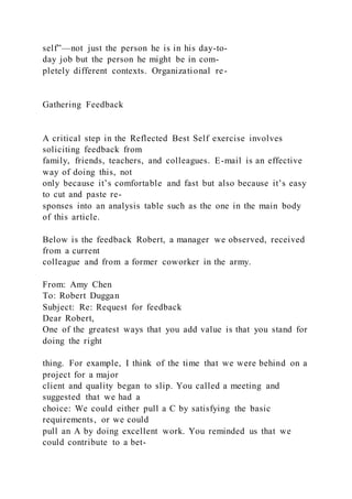 self”—not just the person he is in his day-to-
day job but the person he might be in com-
pletely different contexts. Organizational re-
Gathering Feedback
A critical step in the Reflected Best Self exercise involves
soliciting feedback from
family, friends, teachers, and colleagues. E-mail is an effective
way of doing this, not
only because it’s comfortable and fast but also because it’s easy
to cut and paste re-
sponses into an analysis table such as the one in the main body
of this article.
Below is the feedback Robert, a manager we observed, received
from a current
colleague and from a former coworker in the army.
From: Amy Chen
To: Robert Duggan
Subject: Re: Request for feedback
Dear Robert,
One of the greatest ways that you add value is that you stand for
doing the right
thing. For example, I think of the time that we were behind on a
project for a major
client and quality began to slip. You called a meeting and
suggested that we had a
choice: We could either pull a C by satisfying the basic
requirements, or we could
pull an A by doing excellent work. You reminded us that we
could contribute to a bet-
 
