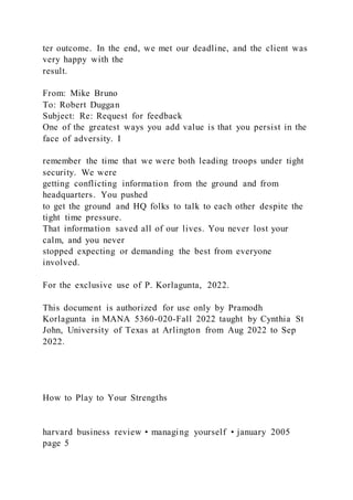 ter outcome. In the end, we met our deadline, and the client was
very happy with the
result.
From: Mike Bruno
To: Robert Duggan
Subject: Re: Request for feedback
One of the greatest ways you add value is that you persist in the
face of adversity. I
remember the time that we were both leading troops under tight
security. We were
getting conflicting information from the ground and from
headquarters. You pushed
to get the ground and HQ folks to talk to each other despite the
tight time pressure.
That information saved all of our lives. You never lost your
calm, and you never
stopped expecting or demanding the best from everyone
involved.
For the exclusive use of P. Korlagunta, 2022.
This document is authorized for use only by Pramodh
Korlagunta in MANA 5360-020-Fall 2022 taught by Cynthia St
John, University of Texas at Arlington from Aug 2022 to Sep
2022.
How to Play to Your Strengths
harvard business review • managing yourself • january 2005
page 5
 
