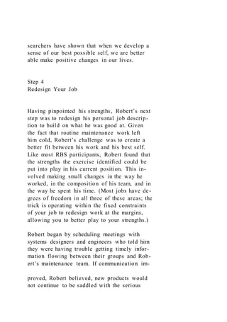 searchers have shown that when we develop a
sense of our best possible self, we are better
able make positive changes in our lives.
Step 4
Redesign Your Job
Having pinpointed his strengths, Robert’s next
step was to redesign his personal job descrip-
tion to build on what he was good at. Given
the fact that routine maintenance work left
him cold, Robert’s challenge was to create a
better fit between his work and his best self.
Like most RBS participants, Robert found that
the strengths the exercise identified could be
put into play in his current position. This in-
volved making small changes in the way he
worked, in the composition of his team, and in
the way he spent his time. (Most jobs have de-
grees of freedom in all three of these areas; the
trick is operating within the fixed constraints
of your job to redesign work at the margins,
allowing you to better play to your strengths.)
Robert began by scheduling meetings with
systems designers and engineers who told him
they were having trouble getting timely infor-
mation flowing between their groups and Rob-
ert’s maintenance team. If communication im-
proved, Robert believed, new products would
not continue to be saddled with the serious
 