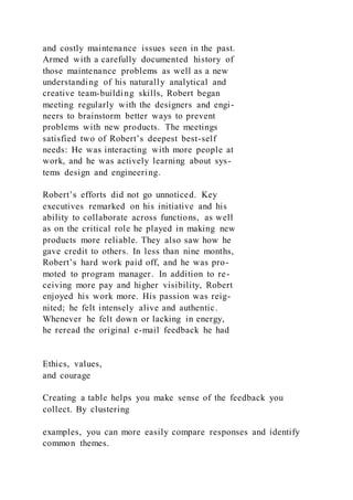and costly maintenance issues seen in the past.
Armed with a carefully documented history of
those maintenance problems as well as a new
understanding of his naturally analytical and
creative team-building skills, Robert began
meeting regularly with the designers and engi-
neers to brainstorm better ways to prevent
problems with new products. The meetings
satisfied two of Robert’s deepest best-self
needs: He was interacting with more people at
work, and he was actively learning about sys-
tems design and engineering.
Robert’s efforts did not go unnoticed. Key
executives remarked on his initiative and his
ability to collaborate across functions, as well
as on the critical role he played in making new
products more reliable. They also saw how he
gave credit to others. In less than nine months,
Robert’s hard work paid off, and he was pro-
moted to program manager. In addition to re-
ceiving more pay and higher visibility, Robert
enjoyed his work more. His passion was reig-
nited; he felt intensely alive and authentic.
Whenever he felt down or lacking in energy,
he reread the original e-mail feedback he had
Ethics, values,
and courage
Creating a table helps you make sense of the feedback you
collect. By clustering
examples, you can more easily compare responses and identify
common themes.
 