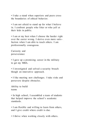 • I take a stand when superiors and peers cross
the boundaries of ethical behavior.
• I am not afraid to stand up for what I believe
in. I confront people who litter or who yell at
their kids in public.
• I am at my best when I choose the harder right
over the easier wrong. I derive even more satis-
faction when I am able to teach others. I am
professionally courageous.
Curiosity and
perseverance
• I gave up a promising career in the military
to get my MBA.
• I investigated and solved a security breach
though an innovative approach.
• I like meeting new challenges. I take risks and
persevere despite obstacles.
Ability to build
teams
• In high school, I assembled a team of students
that helped improve the school’s academic
standards.
• I am flexible and willing to learn from others,
and I give credit where credit is due.
• I thrive when working closely with others.
 