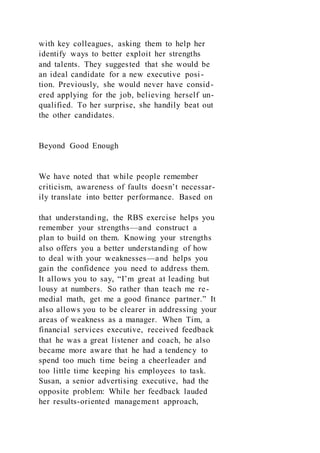 with key colleagues, asking them to help her
identify ways to better exploit her strengths
and talents. They suggested that she would be
an ideal candidate for a new executive posi-
tion. Previously, she would never have consid-
ered applying for the job, believing herself un-
qualified. To her surprise, she handily beat out
the other candidates.
Beyond Good Enough
We have noted that while people remember
criticism, awareness of faults doesn’t necessar-
ily translate into better performance. Based on
that understanding, the RBS exercise helps you
remember your strengths—and construct a
plan to build on them. Knowing your strengths
also offers you a better understanding of how
to deal with your weaknesses—and helps you
gain the confidence you need to address them.
It allows you to say, “I’m great at leading but
lousy at numbers. So rather than teach me re-
medial math, get me a good finance partner.” It
also allows you to be clearer in addressing your
areas of weakness as a manager. When Tim, a
financial services executive, received feedback
that he was a great listener and coach, he also
became more aware that he had a tendency to
spend too much time being a cheerleader and
too little time keeping his employees to task.
Susan, a senior advertising executive, had the
opposite problem: While her feedback lauded
her results-oriented management approach,
 