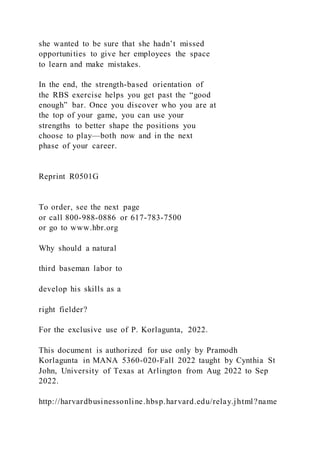 she wanted to be sure that she hadn’t missed
opportunities to give her employees the space
to learn and make mistakes.
In the end, the strength-based orientation of
the RBS exercise helps you get past the “good
enough” bar. Once you discover who you are at
the top of your game, you can use your
strengths to better shape the positions you
choose to play—both now and in the next
phase of your career.
Reprint R0501G
To order, see the next page
or call 800-988-0886 or 617-783-7500
or go to www.hbr.org
Why should a natural
third baseman labor to
develop his skills as a
right fielder?
For the exclusive use of P. Korlagunta, 2022.
This document is authorized for use only by Pramodh
Korlagunta in MANA 5360-020-Fall 2022 taught by Cynthia St
John, University of Texas at Arlington from Aug 2022 to Sep
2022.
http://harvardbusinessonline.hbsp.harvard.edu/relay.jhtml?name
 