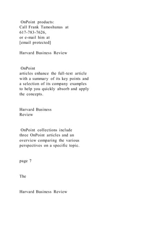 OnPoint products:
Call Frank Tamoshunas at
617-783-7626,
or e-mail him at
[email protected]
Harvard Business Review
OnPoint
articles enhance the full-text article
with a summary of its key points and
a selection of its company examples
to help you quickly absorb and apply
the concepts.
Harvard Business
Review
OnPoint collections include
three OnPoint articles and an
overview comparing the various
perspectives on a specific topic.
page 7
The
Harvard Business Review
 