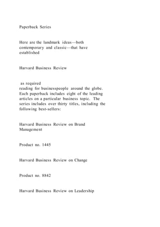 Paperback Series
Here are the landmark ideas—both
contemporary and classic—that have
established
Harvard Business Review
as required
reading for businesspeople around the globe.
Each paperback includes eight of the leading
articles on a particular business topic. The
series includes over thirty titles, including the
following best-sellers:
Harvard Business Review on Brand
Management
Product no. 1445
Harvard Business Review on Change
Product no. 8842
Harvard Business Review on Leadership
 