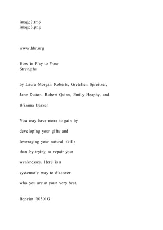 image2.tmp
image3.png
www.hbr.org
How to Play to Your
Strengths
by Laura Morgan Roberts, Gretchen Spreitzer,
Jane Dutton, Robert Quinn, Emily Heaphy, and
Brianna Barker
You may have more to gain by
developing your gifts and
leveraging your natural skills
than by trying to repair your
weaknesses. Here is a
systematic way to discover
who you are at your very best.
Reprint R0501G
 