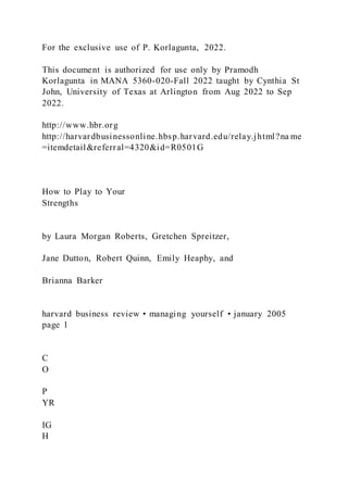 For the exclusive use of P. Korlagunta, 2022.
This document is authorized for use only by Pramodh
Korlagunta in MANA 5360-020-Fall 2022 taught by Cynthia St
John, University of Texas at Arlington from Aug 2022 to Sep
2022.
http://www.hbr.org
http://harvardbusinessonline.hbsp.harvard.edu/relay.jhtml?na me
=itemdetail&referral=4320&id=R0501G
How to Play to Your
Strengths
by Laura Morgan Roberts, Gretchen Spreitzer,
Jane Dutton, Robert Quinn, Emily Heaphy, and
Brianna Barker
harvard business review • managing yourself • january 2005
page 1
C
O
P
YR
IG
H
 