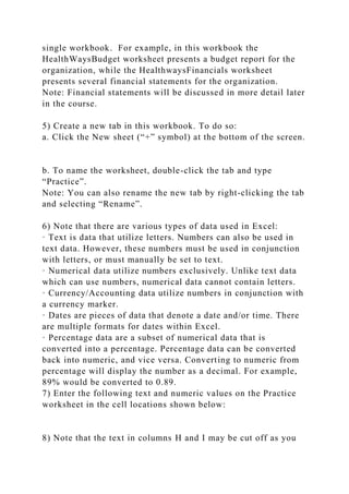 single workbook. For example, in this workbook the
HealthWaysBudget worksheet presents a budget report for the
organization, while the HealthwaysFinancials worksheet
presents several financial statements for the organization.
Note: Financial statements will be discussed in more detail later
in the course.
5) Create a new tab in this workbook. To do so:
a. Click the New sheet (“+” symbol) at the bottom of the screen.
b. To name the worksheet, double-click the tab and type
“Practice”.
Note: You can also rename the new tab by right-clicking the tab
and selecting “Rename”.
6) Note that there are various types of data used in Excel:
· Text is data that utilize letters. Numbers can also be used in
text data. However, these numbers must be used in conjunction
with letters, or must manually be set to text.
· Numerical data utilize numbers exclusively. Unlike text data
which can use numbers, numerical data cannot contain letters.
· Currency/Accounting data utilize numbers in conjunction with
a currency marker.
· Dates are pieces of data that denote a date and/or time. There
are multiple formats for dates within Excel.
· Percentage data are a subset of numerical data that is
converted into a percentage. Percentage data can be converted
back into numeric, and vice versa. Converting to numeric from
percentage will display the number as a decimal. For example,
89% would be converted to 0.89.
7) Enter the following text and numeric values on the Practice
worksheet in the cell locations shown below:
8) Note that the text in columns H and I may be cut off as you
 