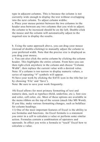 type in adjacent columns. This is because the column is not
currently wide enough to display the text without overlapping
into the next column. To adjust column widths:
a. Place your mouse pointer between the two columns in the
header area between any two columns that you wish to adjust;
the column to be increased should be on the left. Double-click
the mouse and the column will automatically adjust to the
required size to display the results.
b. Using the same approach above, you can drag your mouse
(instead of double-clicking) to manually adjust the column to
your preferred width. Note that the precise size is displayed as
you drag your mouse.
c. You can also click the entire column by clicking the column
header. This highlights the entire column. From here you can
then right-click anywhere in the column and choose “Column
Width”, then replace the current value with a desired value.
Note: If a column is too narrow to display numeric values, a
series of repeating “#” symbols will appear.
9) Save your work by clicking the SAVE icon in the title bar (or
by choosing ‘File’ and ‘Save’).
Note: Be sure to save your work frequently.
10) Excel allows for most primary formatting of text and
numeric data, such as typeface (bold, underline, etc.), font size
and color, cell color, etc. Most of these options are available in
the menu ribbon on the top of the screen (much like MS Word).
If you like, make various formatting changes, such as boldface
for column headings.
11) One of the most important features of Excel is the ability to
use formulas and functions. An Excel formula is a statement
you enter in a cell to calculate a value or perform some similar
action. Formulas contain a combination of operators and
operands. In effect you write a formula to “teach” Excel how to
calculate a value.
 