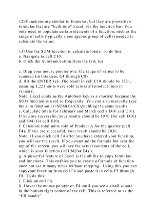 12) Functions are similar to formulas, but they are prewritten
formulas that are “built into” Excel, via the function bar. You
only need to populate certain elements of a function, such as the
range of cells (typically a contiguous group of cells) needed to
calculate the value.
13) Use the SUM function to calculate totals. To do this:
a. Navigate to cell C10.
b. Click the AutoSum button from the task bar
c. Drag your mouse pointer over the range of values to be
summed (in this case, C4 through C8)
d. Hit the ENTER key. The result in cell C10 should be 1221,
meaning 1,221 units were sold across all product lines in
January.
Note: Excel contains the AutoSum key as a shortcut because the
SUM function is used so frequently. You can also manually type
the sum function as=SUM(C4:C8),yielding the same results.
e. Calculate totals for February and March (cells D10 and E10).
If you are successful, your results should be 1970 (for cell D10)
and 894 (for cell E10).
f. Calculate total units sold of Product A for the quarter (cell
F4). If you are successful, your result should be 2036.
Note: If you click cell F4 after you have entered your function,
you will see the result. If you examine the formula bar near the
top of the screen, you will see the actual contents of the cell,
which is your function (=SUM(B4:E4) ).
g. A powerful feature of Excel is the ability to copy formulas
and functions. This enables you to create a formula or function
once but use it many times without retyping. Using this you can
copyyour function from cell F4 and paste it in cells F5 through
F8. To do this:
i. Click on cell F4.
ii. Hover the mouse pointer on F4 until you see a small square
in the bottom right corner of the cell. This is referred to as the
“fill handle”.
 