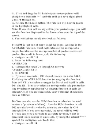 iii. Click and drag the fill handle (your mouse pointer will
change to a crosshair “+” symbol) until you have highlighted
Cells F5 through F8.
iv. Release the mouse button. The function will now be pasted
in the highlighted cells.
Note: If you click cell on any cell in your pasted range, you will
see the function displayed in the formula bar near the top of the
screen.
h. Your worksheet should now look as follows:
14) SUM is just one of many Excel functions. Another in the
AVERAGE function, which will calculate the average of a
range. To calculate the average number of products across all
product lines sold in January, do the following:
a. Navigate to cell C11.
b. Enter the following text:
=AVERAGE(
c. Highlight the range C4 through C8 (or type
=AVERAGE(C4:C8) )
d. Hit ENTER
e. If you are successful, C11 should contain the value 244.2.
15) Using the AVERAGE function (or copying the function
from cell C11), calculate averages for March and April in cells
D11 and E11. Similarly calculate average units sold per product
line by using or copying the AVERAGE function in cells G4
through G8. If you are successful, your worksheet should now
look as follows:
16) You can also use the SUM function to calculate the total
number of products sold in Q1. Use the SUM function in cell
D13 to calculate this value by summing the values in C10
through E10. If you are successful, the result will be 4085.
17) You can write a formula to calculate revenue, which is
price/unit times number of units sold, by using the asterisk “ * ”
symbol for multiplication. To do this:
a. Navigate to cell H4.
 