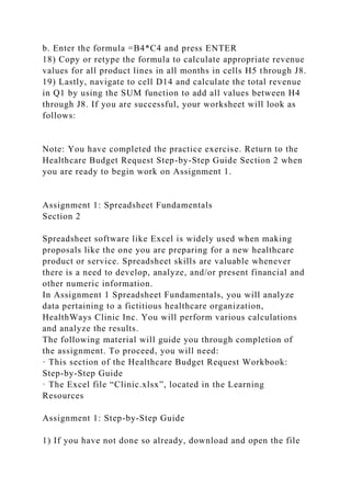 b. Enter the formula =B4*C4 and press ENTER
18) Copy or retype the formula to calculate appropriate revenue
values for all product lines in all months in cells H5 through J8.
19) Lastly, navigate to cell D14 and calculate the total revenue
in Q1 by using the SUM function to add all values between H4
through J8. If you are successful, your worksheet will look as
follows:
Note: You have completed the practice exercise. Return to the
Healthcare Budget Request Step-by-Step Guide Section 2 when
you are ready to begin work on Assignment 1.
Assignment 1: Spreadsheet Fundamentals
Section 2
Spreadsheet software like Excel is widely used when making
proposals like the one you are preparing for a new healthcare
product or service. Spreadsheet skills are valuable whenever
there is a need to develop, analyze, and/or present financial and
other numeric information.
In Assignment 1 Spreadsheet Fundamentals, you will analyze
data pertaining to a fictitious healthcare organization,
HealthWays Clinic Inc. You will perform various calculations
and analyze the results.
The following material will guide you through completion of
the assignment. To proceed, you will need:
· This section of the Healthcare Budget Request Workbook:
Step-by-Step Guide
· The Excel file “Clinic.xlsx”, located in the Learning
Resources
Assignment 1: Step-by-Step Guide
1) If you have not done so already, download and open the file
 