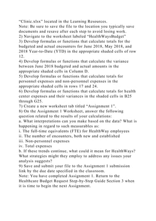 “Clinic.xlsx” located in the Learning Resources.
Note: Be sure to save the file to the location you typically save
documents and resave after each step to avoid losing work.
2) Navigate to the worksheet labeled “HealthWaysBudget”
3) Develop formulas or functions that calculate totals for the
budgeted and actual encounters for June 2018, May 2018, and
2018 Year-to-Date (YTD) in the appropriate shaded cells of row
12.
4) Develop formulas or functions that calculate the variance
between June 2018 budgeted and actual amounts in the
appropriate shaded cells in Column D.
5) Develop formulas or functions that calculate totals for
personnel expenses and non-personnel expenses in the
appropriate shaded cells in rows 17 and 24.
6) Develop formulas or functions that calculate totals for health
center expenses and their variances in the shaded cells in B25
through G25.
7) Create a new worksheet tab titled “Assignment 1”.
8) On the Assignment 1 Worksheet, answer the following
question related to the results of your calculations:
a. What interpretations can you make based on the data? What is
happening in regard to such measurables as:
i. The full-time equivalents (FTE) for HealthWay employees
ii. The number of encounters, both new and established
iii. Non-personnel expenses
iv. Total expenses
b. If these trends continue, what could it mean for HealthWays?
What strategies might they employ to address any issues your
analysis suggests?
9) Save and submit your file to the Assignment 1 submission
link by the due date specified in the classroom.
Note: You have completed Assignment 1. Return to the
Healthcare Budget Request Step-by-Step Guide Section 3 when
it is time to begin the next Assignment.
 
