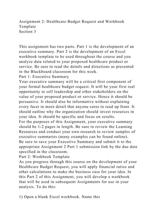 Assignment 2: Healthcare Budget Request and Workbook
Template
Section 3
This assignment has two parts. Part 1 is the development of an
executive summary. Part 2 is the development of an Excel
workbook template to be used throughout the course and you
analyze data related to your proposed healthcare product or
service. Be sure to read the details and directions as presented
in the Blackboard classroom for this week.
Part 1: Executive Summary
Your executive summary will be a critical first component of
your formal healthcare budget request. It will be your first real
opportunity to sell leadership and other stakeholders on the
value of your proposed product or service. Hence it should be
persuasive. It should also be informative without explaining
every facet in more detail that anyone cares to read up front. It
should outline why the organization should invest resources in
your idea. It should be specific and focus on results.
For the purposes of this Assignment, your executive summary
should be 1-2 pages in length. Be sure to review the Learning
Resources and conduct your own research to review samples of
executive summaries (many examples can be found online).
Be sure to save your Executive Summary and submit it to the
appropriate Assignment 2 Part 1 submission link by the due date
specified in the classroom.
Part 2: Workbook Template
As you progress through this course on the development of your
Healthcare Budget Request, you will apply financial ratios and
other calculations to make the business case for your idea. In
this Part 2 of this Assignment, you will develop a workbook
that will be used in subsequent Assignments for use in your
analysis. To do this:
1) Open a blank Excel workbook. Name this
 