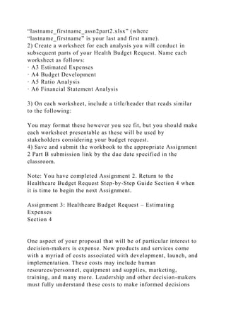 “lastname_firstname_assn2part2.xlsx” (where
“lastname_firstname” is your last and first name).
2) Create a worksheet for each analysis you will conduct in
subsequent parts of your Health Budget Request. Name each
worksheet as follows:
· A3 Estimated Expenses
· A4 Budget Development
· A5 Ratio Analysis
· A6 Financial Statement Analysis
3) On each worksheet, include a title/header that reads similar
to the following:
You may format these however you see fit, but you should make
each worksheet presentable as these will be used by
stakeholders considering your budget request.
4) Save and submit the workbook to the appropriate Assignment
2 Part B submission link by the due date specified in the
classroom.
Note: You have completed Assignment 2. Return to the
Healthcare Budget Request Step-by-Step Guide Section 4 when
it is time to begin the next Assignment.
Assignment 3: Healthcare Budget Request – Estimating
Expenses
Section 4
One aspect of your proposal that will be of particular interest to
decision-makers is expense. New products and services come
with a myriad of costs associated with development, launch, and
implementation. These costs may include human
resources/personnel, equipment and supplies, marketing,
training, and many more. Leadership and other decision-makers
must fully understand these costs to make informed decisions
 