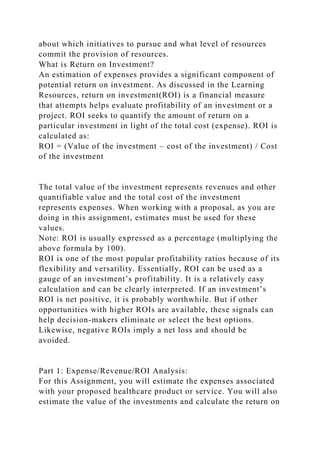 about which initiatives to pursue and what level of resources
commit the provision of resources.
What is Return on Investment?
An estimation of expenses provides a significant component of
potential return on investment. As discussed in the Learning
Resources, return on investment(ROI) is a financial measure
that attempts helps evaluate profitability of an investment or a
project. ROI seeks to quantify the amount of return on a
particular investment in light of the total cost (expense). ROI is
calculated as:
ROI = (Value of the investment – cost of the investment) / Cost
of the investment
The total value of the investment represents revenues and other
quantifiable value and the total cost of the investment
represents expenses. When working with a proposal, as you are
doing in this assignment, estimates must be used for these
values.
Note: ROI is usually expressed as a percentage (multiplying the
above formula by 100).
ROI is one of the most popular profitability ratios because of its
flexibility and versatility. Essentially, ROI can be used as a
gauge of an investment’s profitability. It is a relatively easy
calculation and can be clearly interpreted. If an investment’s
ROI is net positive, it is probably worthwhile. But if other
opportunities with higher ROIs are available, these signals can
help decision-makers eliminate or select the best options.
Likewise, negative ROIs imply a net loss and should be
avoided.
Part 1: Expense/Revenue/ROI Analysis:
For this Assignment, you will estimate the expenses associated
with your proposed healthcare product or service. You will also
estimate the value of the investments and calculate the return on
 