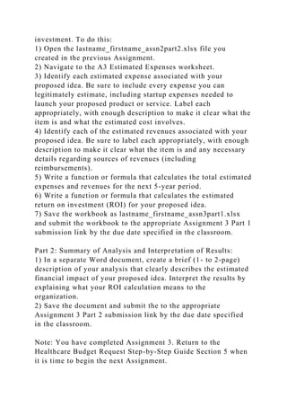 investment. To do this:
1) Open the lastname_firstname_assn2part2.xlsx file you
created in the previous Assignment.
2) Navigate to the A3 Estimated Expenses worksheet.
3) Identify each estimated expense associated with your
proposed idea. Be sure to include every expense you can
legitimately estimate, including startup expenses needed to
launch your proposed product or service. Label each
appropriately, with enough description to make it clear what the
item is and what the estimated cost involves.
4) Identify each of the estimated revenues associated with your
proposed idea. Be sure to label each appropriately, with enough
description to make it clear what the item is and any necessary
details regarding sources of revenues (including
reimbursements).
5) Write a function or formula that calculates the total estimated
expenses and revenues for the next 5-year period.
6) Write a function or formula that calculates the estimated
return on investment (ROI) for your proposed idea.
7) Save the workbook as lastname_firstname_assn3part1.xlsx
and submit the workbook to the appropriate Assignment 3 Part 1
submission link by the due date specified in the classroom.
Part 2: Summary of Analysis and Interpretation of Results:
1) In a separate Word document, create a brief (1- to 2-page)
description of your analysis that clearly describes the estimated
financial impact of your proposed idea. Interpret the results by
explaining what your ROI calculation means to the
organization.
2) Save the document and submit the to the appropriate
Assignment 3 Part 2 submission link by the due date specified
in the classroom.
Note: You have completed Assignment 3. Return to the
Healthcare Budget Request Step-by-Step Guide Section 5 when
it is time to begin the next Assignment.
 